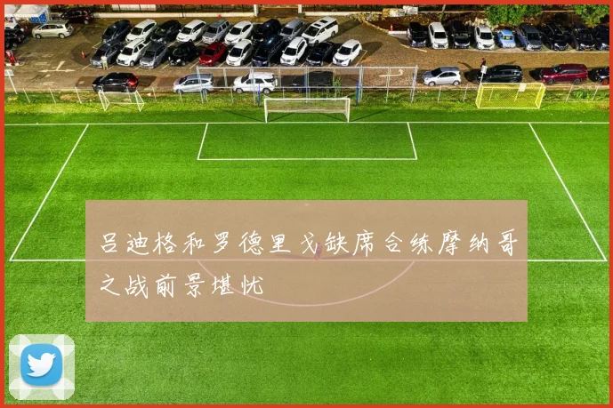 吕迪格和罗德里戈缺席合练摩纳哥之战前景堪忧