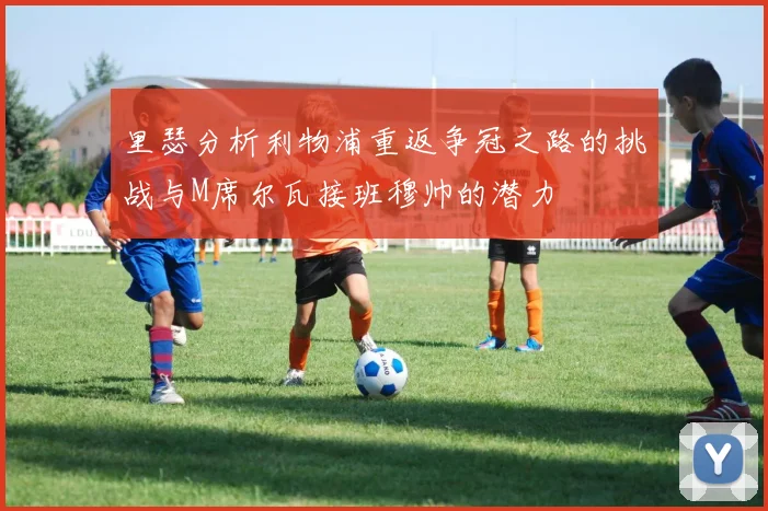 里瑟分析利物浦重返争冠之路的挑战与M席尔瓦接班穆帅的潜力