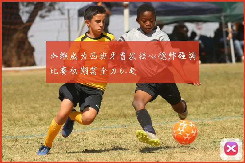加维成为西班牙首发核心德帅强调比赛初期需全力以赴