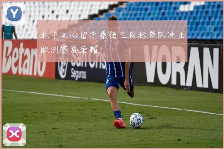 扎卡决心留守桑德兰目标带队冲击欧洲赛场荣耀