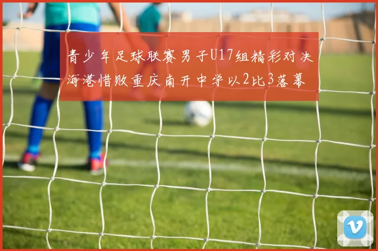 青少年足球联赛男子U17组精彩对决海港惜败重庆南开中学以2比3落幕