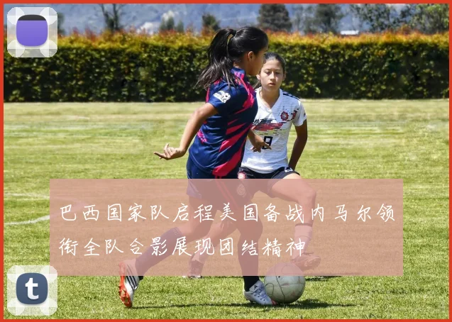 巴西国家队启程美国备战内马尔领衔全队合影展现团结精神