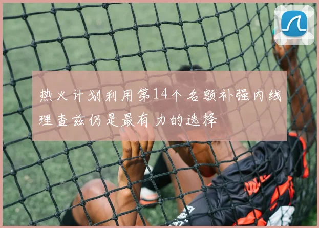 热火计划利用第14个名额补强内线理查兹仍是最有力的选择