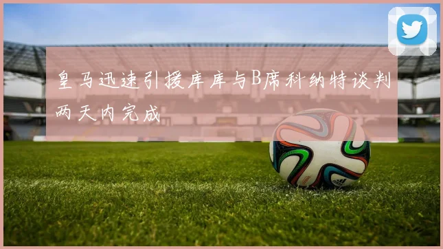 皇马迅速引援库库与B席科纳特谈判两天内完成