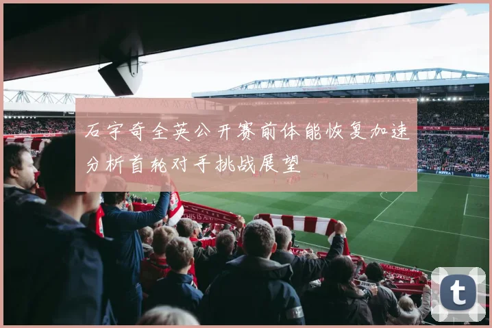 石宇奇全英公开赛前体能恢复加速分析首轮对手挑战展望