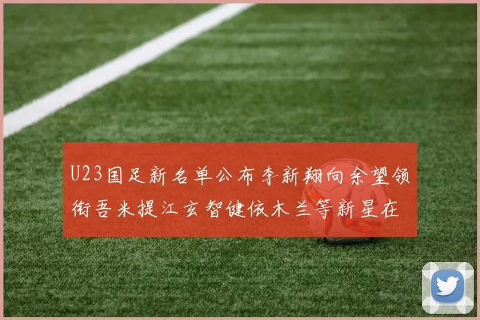 U23国足新名单公布李新翔向余望领衔吾米提江玄智健依木兰等新星在列