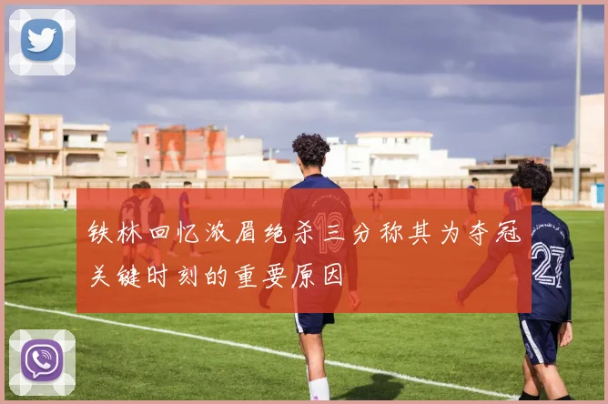 铁林回忆浓眉绝杀三分称其为夺冠关键时刻的重要原因