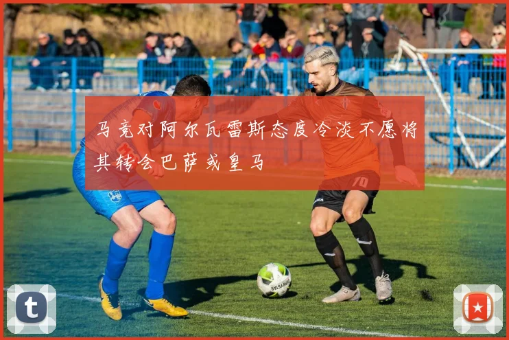 马竞对阿尔瓦雷斯态度冷淡不愿将其转会巴萨或皇马