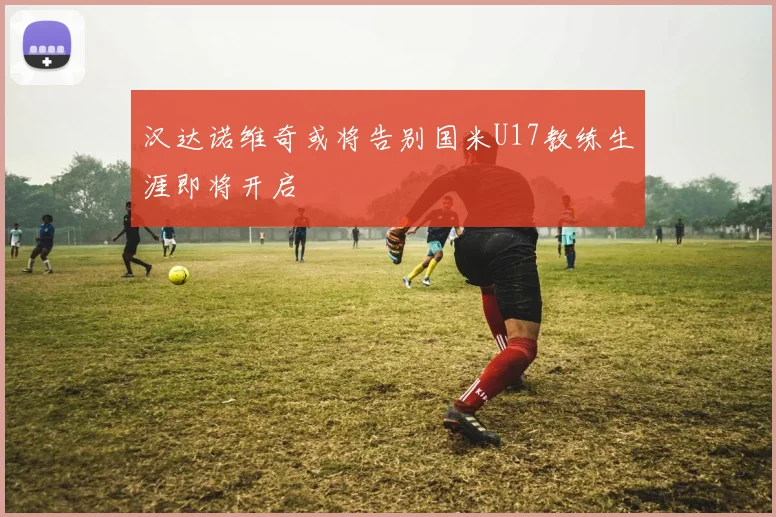 汉达诺维奇或将告别国米U17教练生涯即将开启