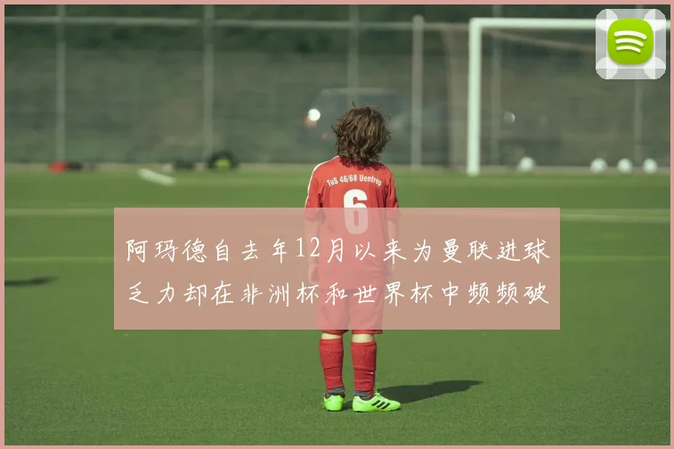 阿玛德自去年12月以来为曼联进球乏力却在非洲杯和世界杯中频频破门