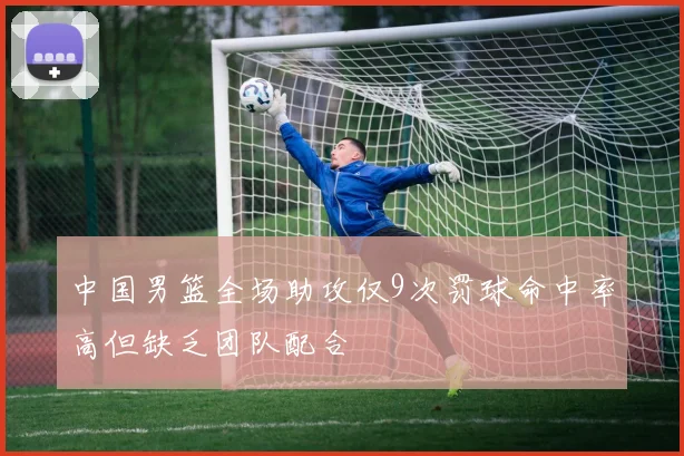 中国男篮全场助攻仅9次罚球命中率高但缺乏团队配合