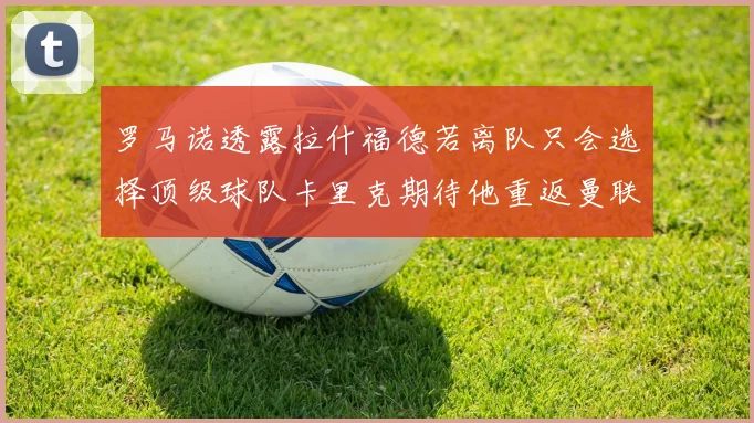 罗马诺透露拉什福德若离队只会选择顶级球队卡里克期待他重返曼联