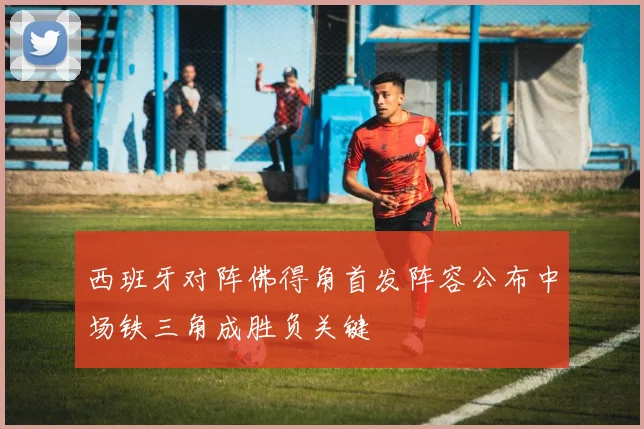 西班牙对阵佛得角首发阵容公布中场铁三角成胜负关键