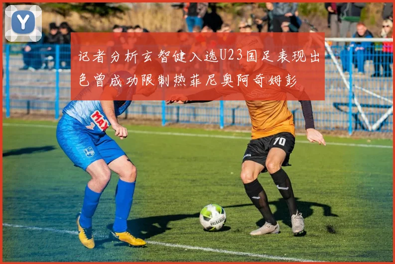 记者分析玄智健入选U23国足表现出色曾成功限制热菲尼奥阿奇姆彭