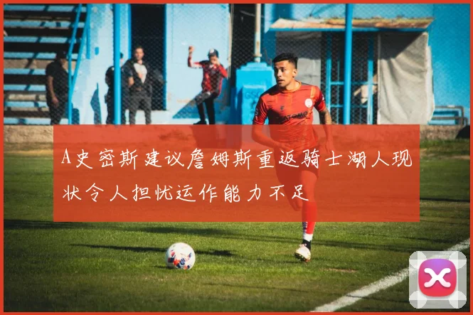 A史密斯建议詹姆斯重返骑士湖人现状令人担忧运作能力不足