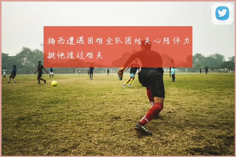 梅西遭遇困难全队团结关心陪伴力挺他渡过难关