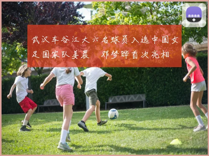 武汉车谷江大六名球员入选中国女足国家队姜晨璟邓梦晔首次亮相