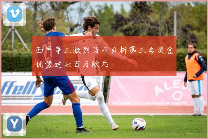 西甲争三激烈马卡分析第三名奖金优势达七百万欧元