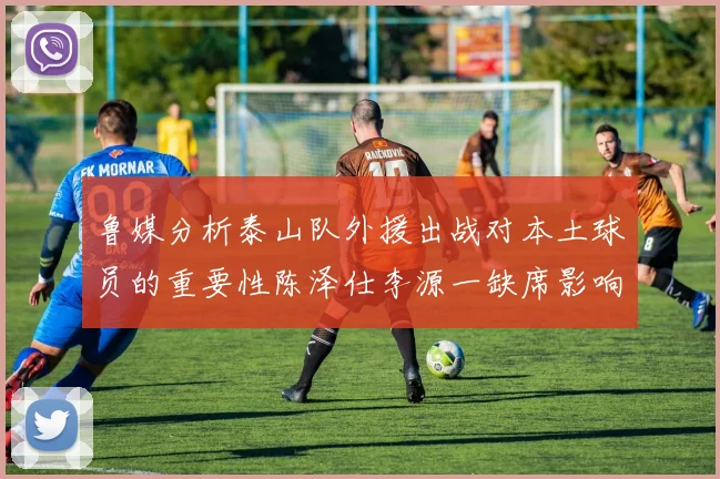 鲁媒分析泰山队外援出战对本土球员的重要性陈泽仕李源一缺席影响显著