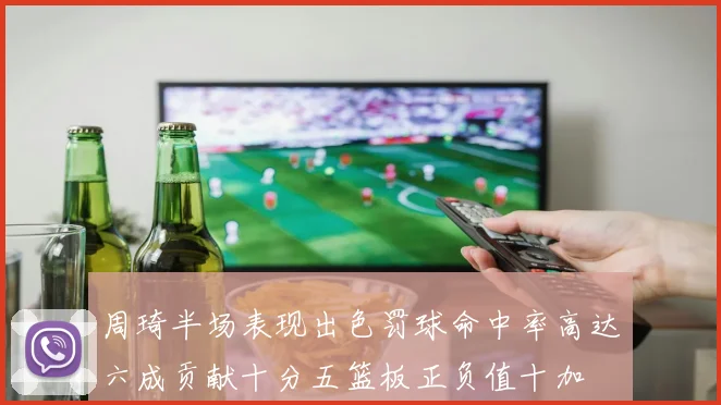 周琦半场表现出色罚球命中率高达六成贡献十分五篮板正负值十加
